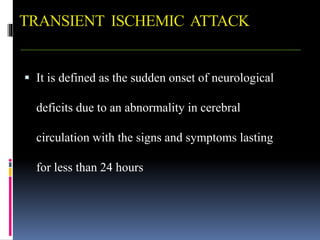 TRANSIENT ISCHEMIC ATTACK
 It is defined as the sudden onset of neurological
deficits due to an abnormality in cerebral
circulation with the signs and symptoms lasting
for less than 24 hours
 