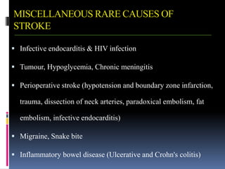 MISCELLANEOUS RARE CAUSES OF
STROKE
 Infective endocarditis & HIV infection
 Tumour, Hypoglycemia, Chronic meningitis
 Perioperative stroke (hypotension and boundary zone infarction,
trauma, dissection of neck arteries, paradoxical embolism, fat
embolism, infective endocarditis)
 Migraine, Snake bite
 Inflammatory bowel disease (Ulcerative and Crohn's colitis)
 