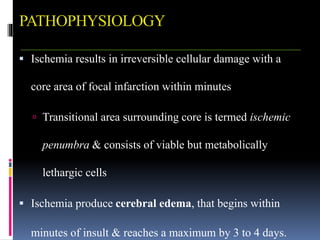 PATHOPHYSIOLOGY
 Ischemia results in irreversible cellular damage with a
core area of focal infarction within minutes
 Transitional area surrounding core is termed ischemic
penumbra & consists of viable but metabolically
lethargic cells
 Ischemia produce cerebral edema, that begins within
minutes of insult & reaches a maximum by 3 to 4 days.
 