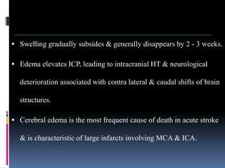  Swelling gradually subsides & generally disappears by 2 - 3 weeks.
 Edema elevates ICP, leading to intracranial HT & neurological
deterioration associated with contra lateral & caudal shifts of brain
structures.
 Cerebral edema is the most frequent cause of death in acute stroke
& is characteristic of large infarcts involving MCA & ICA.
 