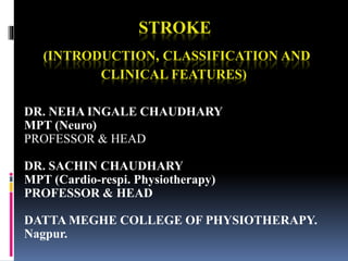 STROKE
(INTRODUCTION, CLASSIFICATION AND
CLINICAL FEATURES)
DR. NEHA INGALE CHAUDHARY
MPT (Neuro)
PROFESSOR & HEAD
DR. SACHIN CHAUDHARY
MPT (Cardio-respi. Physiotherapy)
PROFESSOR & HEAD
DATTA MEGHE COLLEGE OF PHYSIOTHERAPY.
Nagpur.
 
