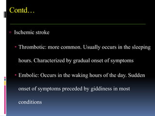 Contd…
 Ischemic stroke
 Thrombotic: more common. Usually occurs in the sleeping
hours. Characterized by gradual onset of symptoms
 Embolic: Occurs in the waking hours of the day. Sudden
onset of symptoms preceded by giddiness in most
conditions
 