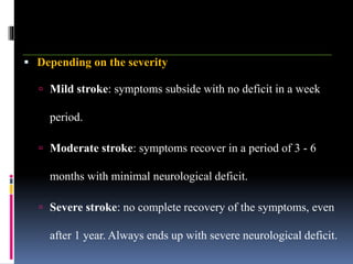  Depending on the severity
 Mild stroke: symptoms subside with no deficit in a week
period.
 Moderate stroke: symptoms recover in a period of 3 - 6
months with minimal neurological deficit.
 Severe stroke: no complete recovery of the symptoms, even
after 1 year. Always ends up with severe neurological deficit.
 