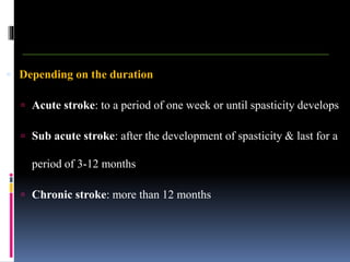  Depending on the duration
 Acute stroke: to a period of one week or until spasticity develops
 Sub acute stroke: after the development of spasticity & last for a
period of 3-12 months
 Chronic stroke: more than 12 months
 