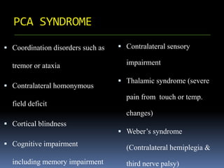 PCA SYNDROME
 Coordination disorders such as
tremor or ataxia
 Contralateral homonymous
field deficit
 Cortical blindness
 Cognitive impairment
including memory impairment
 Contralateral sensory
impairment
 Thalamic syndrome (severe
pain from touch or temp.
changes)
 Weber’s syndrome
(Contralateral hemiplegia &
third nerve palsy)
 
