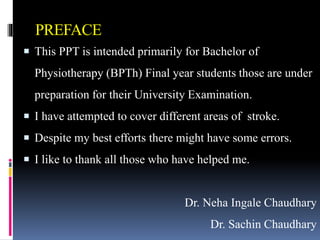 PREFACE
 This PPT is intended primarily for Bachelor of
Physiotherapy (BPTh) Final year students those are under
preparation for their University Examination.
 I have attempted to cover different areas of stroke.
 Despite my best efforts there might have some errors.
 I like to thank all those who have helped me.
Dr. Neha Ingale Chaudhary
Dr. Sachin Chaudhary
 