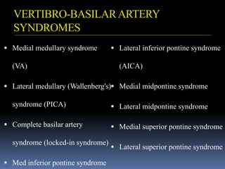VERTIBRO-BASILARARTERY
SYNDROMES
 Medial medullary syndrome
(VA)
 Lateral medullary (Wallenberg's)
syndrome (PICA)
 Complete basilar artery
syndrome (locked-in syndrome)
 Med inferior pontine syndrome
 Lateral inferior pontine syndrome
(AICA)
 Medial midpontine syndrome
 Lateral midpontine syndrome
 Medial superior pontine syndrome
 Lateral superior pontine syndrome
 