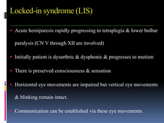 Locked-in syndrome (LIS)
 Acute hemiparesis rapidly progressing to tetraplegia & lower bulbar
paralysis (CN V through XII are involved)
 Initially patient is dysarthric & dysphonic & progresses to mutism
 There is preserved consciousness & sensation
 Horizontal eye movements are impaired but vertical eye movements
& blinking remain intact.
 Communication can be established via these eye movements.
 