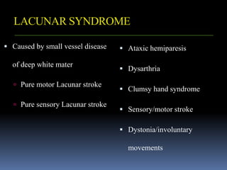 LACUNAR SYNDROME
 Caused by small vessel disease
of deep white mater
 Pure motor Lacunar stroke
 Pure sensory Lacunar stroke
 Ataxic hemiparesis
 Dysarthria
 Clumsy hand syndrome
 Sensory/motor stroke
 Dystonia/involuntary
movements
 