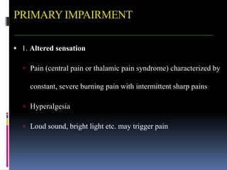 PRIMARYIMPAIRMENT
 1. Altered sensation
 Pain (central pain or thalamic pain syndrome) characterized by
constant, severe burning pain with intermittent sharp pains
 Hyperalgesia
 Loud sound, bright light etc. may trigger pain
 