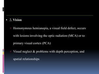  2. Vision
 Homonymous hemianopia, a visual field defect, occurs
with lesions involving the optic radiation (MCA) or to
primary visual cortex (PCA)
 Visual neglect & problems with depth perception, and
spatial relationships
 
