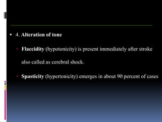  4. Alteration of tone
 Flaccidity (hypotonicity) is present immediately after stroke
also called as cerebral shock.
 Spasticity (hypertonicity) emerges in about 90 percent of cases
 