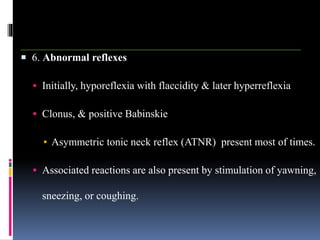  6. Abnormal reflexes
 Initially, hyporeflexia with flaccidity & later hyperreflexia
 Clonus, & positive Babinskie
▪ Asymmetric tonic neck reflex (ATNR) present most of times.
 Associated reactions are also present by stimulation of yawning,
sneezing, or coughing.
 