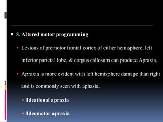  8. Altered motor programming
 Lesions of premotor frontal cortex of either hemisphere, left
inferior parietal lobe, & corpus callosum can produce Apraxia.
 Apraxia is more evident with left hemisphere damage than right
and is commonly seen with aphasia.
▪ Ideational apraxia
▪ Ideomotor apraxia
 