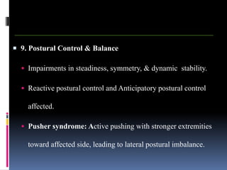  9. Postural Control & Balance
 Impairments in steadiness, symmetry, & dynamic stability.
 Reactive postural control and Anticipatory postural control
affected.
 Pusher syndrome: Active pushing with stronger extremities
toward affected side, leading to lateral postural imbalance.
 