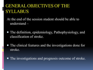 GENERALOBJECTIVES OF THE
SYLLABUS
At the end of the session student should be able to
understand –
 The definition, epidemiology, Pathophysiology, and
classification of stroke.
 The clinical features and the investigations done for
stroke.
 The investigations and prognosis outcome of stroke.
 