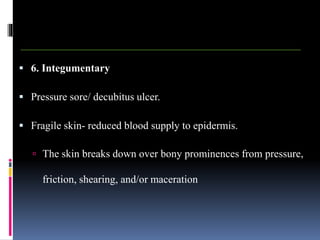  6. Integumentary
 Pressure sore/ decubitus ulcer.
 Fragile skin- reduced blood supply to epidermis.
 The skin breaks down over bony prominences from pressure,
friction, shearing, and/or maceration
 