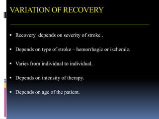 VARIATION OF RECOVERY
 Recovery depends on severity of stroke .
 Depends on type of stroke – hemorrhagic or ischemic.
 Varies from individual to individual.
 Depends on intensity of therapy.
 Depends on age of the patient.
 