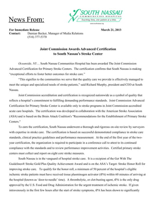 News From:
For Immediate Release                                                           March 21, 2013
Contact:    Damian Becker, Manager of Media Relations
            (516) 377-5370



                          Joint Commission Awards Advanced Certification
                                  to South Nassau’s Stroke Center

        Oceanside, NY… South Nassau Communities Hospital has been awarded The Joint Commission
Advanced Certification for Primary Stroke Centers. The certification confirms that South Nassau is making
“exceptional efforts to foster better outcomes for stroke care.”
        “This signifies to the communities we serve that the quality care we provide is effectively managed to
meet the unique and specialized needs of stroke patients,” said Richard Murphy, president and CEO at South
Nassau.
        Joint Commission accreditation and certification is recognized nationwide as a symbol of quality that
reflects a hospital’s commitment to fulfilling demanding performance standards. Joint Commission Advanced
Certification for Primary Stroke Center is available only to stroke programs in Joint Commission-accredited
acute care hospitals. The certification was developed in collaboration with the American Stroke Association
(ASA) and is based on the Brain Attack Coalition's "Recommendations for the Establishment of Primary Stroke
Centers."
        To earn the certification, South Nassau underwent a thorough and rigorous on-site review by surveyors
with expertise in stroke care. The certification is based on successful demonstrated compliance in stroke care
standards, clinical practice guidelines and performance measurement. At the end of the first year of the two-
year certification, the organization is required to participate in a conference call to attest to its continued
compliance with the standards and to review performance improvement activities. Certified primary stroke
centers must collect and report on eight core stroke measures.
        South Nassau is in the vanguard of hospital stroke care. It is a recipient of the Get With The
Guidelines® Stroke Gold Plus Quality Achievement Award and is on the ASA’s Target: Stroke Honor Roll for
improving stroke care. To qualify for the honor roll, a minimum of 50 percent of the hospital’s eligible
ischemic stroke patients must have received tissue plasminogen activator (tPA) within 60 minutes of arriving at
the hospital (known as ‘door-to-needle’ time). A thrombolytic, or clot-busting agent, tPA is the only drug
approved by the U.S. Food and Drug Administration for the urgent treatment of ischemic stroke. If given
intravenously in the first few hours after the start of stroke symptoms, tPA has been shown to significantly
 