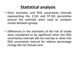 Statistical analysis
• Point estimates and 95% uncertainty intervals
representing the 2.5th and 97.5th percentiles
around the estimate were used to compare
results between groups.
• Differences in the estimates of the risk of stroke
were considered to be significant when the 95%
uncertainty intervals did not overlap or when the
95% uncertainty interval for relative percentage
change did not include zero.
 