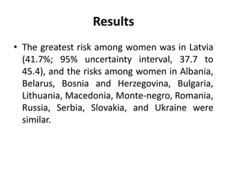Results
• The greatest risk among women was in Latvia
(41.7%; 95% uncertainty interval, 37.7 to
45.4), and the risks among women in Albania,
Belarus, Bosnia and Herzegovina, Bulgaria,
Lithuania, Macedonia, Monte-negro, Romania,
Russia, Serbia, Slovakia, and Ukraine were
similar.
 