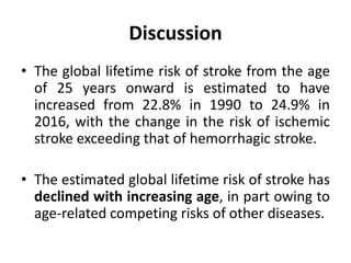 Discussion
• The global lifetime risk of stroke from the age
of 25 years onward is estimated to have
increased from 22.8% in 1990 to 24.9% in
2016, with the change in the risk of ischemic
stroke exceeding that of hemorrhagic stroke.
• The estimated global lifetime risk of stroke has
declined with increasing age, in part owing to
age-related competing risks of other diseases.
 