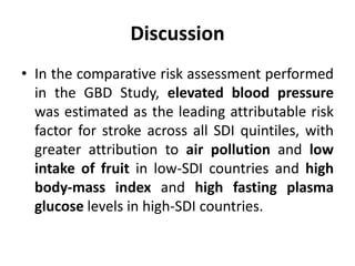 Discussion
• In the comparative risk assessment performed
in the GBD Study, elevated blood pressure
was estimated as the leading attributable risk
factor for stroke across all SDI quintiles, with
greater attribution to air pollution and low
intake of fruit in low-SDI countries and high
body-mass index and high fasting plasma
glucose levels in high-SDI countries.
 