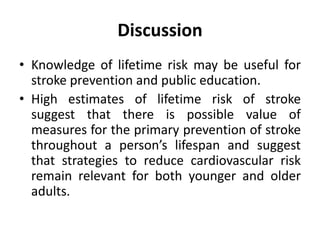 Discussion
• Knowledge of lifetime risk may be useful for
stroke prevention and public education.
• High estimates of lifetime risk of stroke
suggest that there is possible value of
measures for the primary prevention of stroke
throughout a person’s lifespan and suggest
that strategies to reduce cardiovascular risk
remain relevant for both younger and older
adults.
 