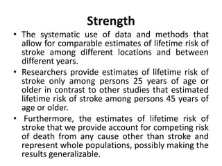 Strength
• The systematic use of data and methods that
allow for comparable estimates of lifetime risk of
stroke among different locations and between
different years.
• Researchers provide estimates of lifetime risk of
stroke only among persons 25 years of age or
older in contrast to other studies that estimated
lifetime risk of stroke among persons 45 years of
age or older.
• Furthermore, the estimates of lifetime risk of
stroke that we provide account for competing risk
of death from any cause other than stroke and
represent whole populations, possibly making the
results generalizable.
 