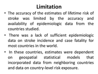 Limitation
• The accuracy of the estimates of lifetime risk of
stroke was limited by the accuracy and
availability of epidemiologic data from the
countries studied.
• There was a lack of sufficient epidemiologic
data on stroke incidence and case fatality for
most countries in the world.
• In these countries, estimates were dependent
on geospatial statistical models that
incorporated data from neighboring countries
and data on country-level risk exposure.
 