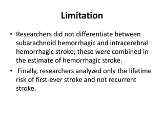 Limitation
• Researchers did not differentiate between
subarachnoid hemorrhagic and intracerebral
hemorrhagic stroke; these were combined in
the estimate of hemorrhagic stroke.
• Finally, researchers analyzed only the lifetime
risk of first-ever stroke and not recurrent
stroke.
 