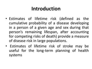 Introduction
• Estimates of lifetime risk (defined as the
cumulative probability of a disease developing
in a person of a given age and sex during that
person’s remaining lifespan, after accounting
for competing risks of death) provide a measure
of disease risk in large populations.
• Estimates of lifetime risk of stroke may be
useful for the long-term planning of health
systems
 