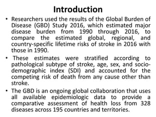 Introduction
• Researchers used the results of the Global Burden of
Disease (GBD) Study 2016, which estimated major
disease burden from 1990 through 2016, to
compare the estimated global, regional, and
country-specific lifetime risks of stroke in 2016 with
those in 1990.
• These estimates were stratified according to
pathological subtype of stroke, age, sex, and socio-
demographic index (SDI) and accounted for the
competing risk of death from any cause other than
stroke.
• The GBD is an ongoing global collaboration that uses
all available epidemiologic data to provide a
comparative assessment of health loss from 328
diseases across 195 countries and territories.
 
