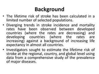 Background
• The lifetime risk of stroke has been calculated in a
limited number of selected populations.
• Diverging trends in stroke incidence and mortality
rates have been observed between developed
countries (where the rates are decreasing) and
developing countries (where the rates are
increasing) against a background of increasing life
expectancy in almost all countries.
• Investigators sought to estimate the lifetime risk of
stroke at the regional, country, and global level using
data from a comprehensive study of the prevalence
of major diseases.
 
