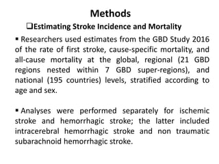 Methods
Estimating Stroke Incidence and Mortality
 Researchers used estimates from the GBD Study 2016
of the rate of first stroke, cause-specific mortality, and
all-cause mortality at the global, regional (21 GBD
regions nested within 7 GBD super-regions), and
national (195 countries) levels, stratified according to
age and sex.
 Analyses were performed separately for ischemic
stroke and hemorrhagic stroke; the latter included
intracerebral hemorrhagic stroke and non traumatic
subarachnoid hemorrhagic stroke.
 