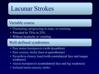 Lacunar Strokes

Variable course
• Fluctuating; progressing in steps; or remitting
• Preceded by TIAs in 25%
• Without headache or vomiting
Well-defined syndromes
• Pure motor hemiparesis (with dysarthria)
• Pure sensory stroke (loss or paresthesias)
• Dysarthria-clumsy hand (with contralateral face and tongue
  weakness)
• Ataxia-hemiparesis (contralateral face and leg weakness)
• Isolated motor-sensory stroke
 