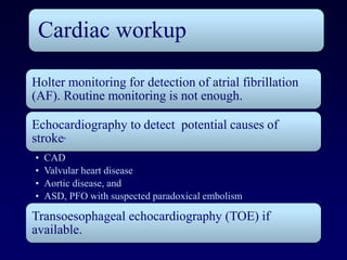 Cardiac workup

Holter monitoring for detection of atrial fibrillation
(AF). Routine monitoring is not enough.

Echocardiography to detect potential causes of
stroke,
•   CAD
•   Valvular heart disease
•   Aortic disease, and
•   ASD, PFO with suspected paradoxical embolism

Transoesophageal echocardiography (TOE) if
available.
 