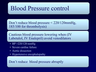 Blood Pressure control

Don’t reduce blood pressure < 220/120mmHg,
185/100 for thrombolysis)

Cautious blood pressure lowering when (IV
Labetalol, IV Enalepril) avoid venodilators
•   BP >220/120 mmHg
•   Severe cardiac failure
•   Aortic dissection
•   Hypertensive encephalopathy

Don’t reduce blood pressure abruptly
 