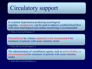 Circulatory support

In systemic hypotension producing neurological
sequelae, vasopressors can be used to improve cerebral blood flow
with close neurological and cardiac monitoring is recommended
 • Class I; Level of Evidence C


Hemodilution by volume expansion is not recommended for
treatment of patients with acute ischemic stroke
 • Class III; Level of Evidence A

The administration of vasodilatory agents, such as pentoxifylline, is
not recommended for treatment of patients with acute ischemic
stroke
 • Class III; Level of Evidence A
 