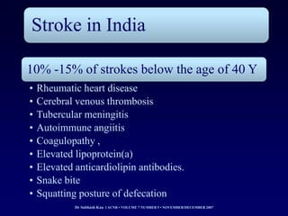 Stroke in India

10% -15% of strokes below the age of 40 Y
•   Rheumatic heart disease
•   Cerebral venous thrombosis
•   Tubercular meningitis
•   Autoimmune angiitis
•   Coagulopathy ,
•   Elevated lipoprotein(a)
•   Elevated anticardiolipin antibodies.
•   Snake bite
•   Squatting posture of defecation
             Dr Subhash Kau l ACNR • VOLUME 7 NUMBER 5 • NOVEMBER/DECEMBER 2007
 