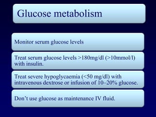 Glucose metabolism

Monitor serum glucose levels

Treat serum glucose levels >180mg/dl (>10mmol/l)
with insulin.

Treat severe hypoglycaemia (<50 mg/dl) with
intravenous dextrose or infusion of 10–20% glucose.

Don’t use glucose as maintenance IV fluid.
 