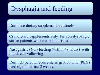 Dysphagia and feeding

Don’t use dietary supplements routinely.

Oral dietary supplements only for non-dysphagic
stroke patients who are malnourished.

Nasogastric (NG) feeding (within 48 hours) with
impaired swallowing

Don’t do percutaneous enteral gastrostomy (PEG)
feeding in the first 2 weeks.
 