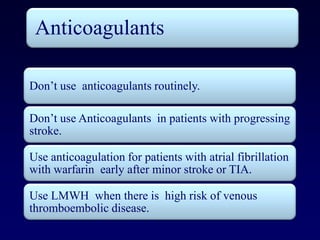 Anticoagulants

Don’t use anticoagulants routinely.

Don’t use Anticoagulants in patients with progressing
stroke.

Use anticoagulation for patients with atrial fibrillation
with warfarin early after minor stroke or TIA.

Use LMWH when there is high risk of venous
thromboembolic disease.
 