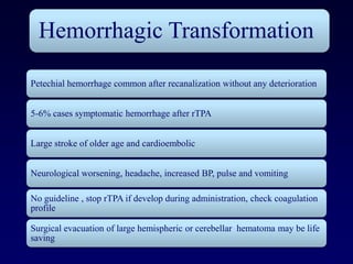 Hemorrhagic Transformation

Petechial hemorrhage common after recanalization without any deterioration


5-6% cases symptomatic hemorrhage after rTPA


Large stroke of older age and cardioembolic


Neurological worsening, headache, increased BP, pulse and vomiting

No guideline , stop rTPA if develop during administration, check coagulation
profile

Surgical evacuation of large hemispheric or cerebellar hematoma may be life
saving
 
