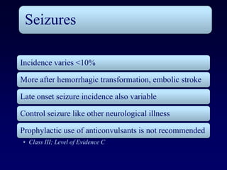 Seizures

Incidence varies <10%

More after hemorrhagic transformation, embolic stroke

Late onset seizure incidence also variable

Control seizure like other neurological illness

Prophylactic use of anticonvulsants is not recommended
• Class III; Level of Evidence C
 