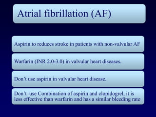 Atrial fibrillation (AF)

Aspirin to reduces stroke in patients with non-valvular AF


Warfarin (INR 2.0-3.0) in valvular heart diseases.


Don’t use aspirin in valvular heart disease.

Don’t use Combination of aspirin and clopidogrel, it is
less effective than warfarin and has a similar bleeding rate.
 