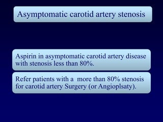 Asymptomatic carotid artery stenosis



Aspirin in asymptomatic carotid artery disease
with stenosis less than 80%.

Refer patients with a more than 80% stenosis
for carotid artery Surgery (or Angioplsaty).
 
