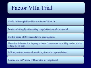 Factor VIIa Trial

Useful in Hemophilia with Ab to factor VII or IX


Produce clotting by stimulating coagulation cascade in normal


Used in cased of ICH secondary to coagulopathy

There is mild reduction in progression of hematoma, morbidity and mortality
(Phase II, III trial)

INR may return to normal transiently it require repeated dose


Routine use in Primary ICH remains investigational
 