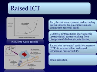 Raised ICT
                            Early hematoma expansion and secondary
                            edema-induced brain compression and
                            consequent neuronal death;

                            Cytotoxic (intracellular) and vasogenic
                            (extracellular) edema resulting from
                            disruption of the blood–brain barrier;
The Monro-Kellie doctrine
                            Reductions in cerebral perfusion pressure
                            (CPP) from mass effect and raised
                            intracranial pressure (ICP);


                            Brain herniation
 