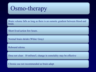 Osmo-therapy
Brain volume falls as long as there is an osmotic gradient between blood and
brain.

Short lived action few hours.


Normal brain shrink (White/ Gray)


Rebound edema.


Dose not clear: 10 mOsm/L change in osmolality may be effective


Chronic use not recommended as brain adapt
 